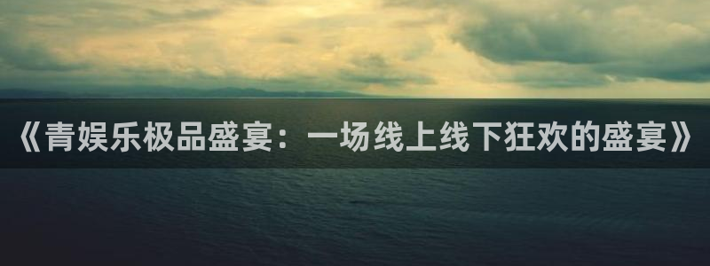 多多28g体育f开号：《青娱乐极品盛宴：一场线上线下狂欢的盛宴》